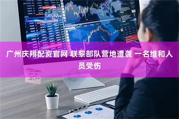 广州庆翔配资官网 联黎部队营地遭袭 一名维和人员受伤