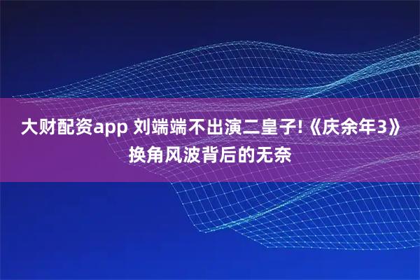 大财配资app 刘端端不出演二皇子!《庆余年3》换角风波背后的无奈