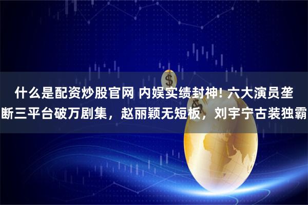 什么是配资炒股官网 内娱实绩封神! 六大演员垄断三平台破万剧集,赵丽颖无短板,刘宇宁古装独霸