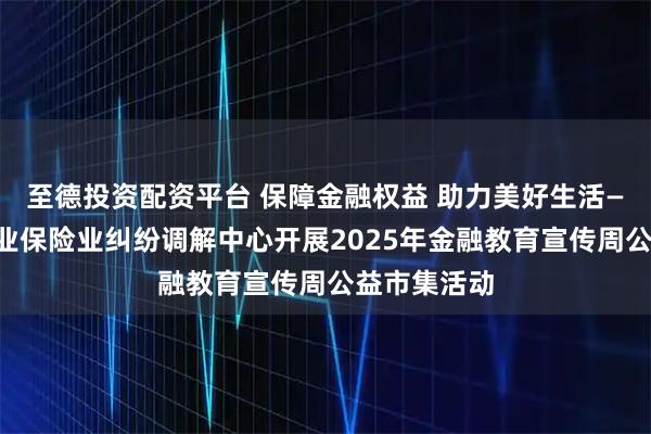至德投资配资平台 保障金融权益 助力美好生活——上海银行业保险业纠纷调解中心开展2025年金融教育宣传周公益市集活动
