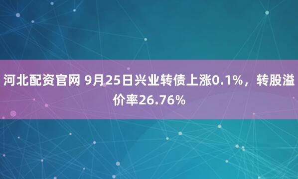河北配资官网 9月25日兴业转债上涨0.1%，转股溢价率26.76%