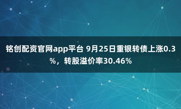 铭创配资官网app平台 9月25日重银转债上涨0.3%，转股溢价率30.46%
