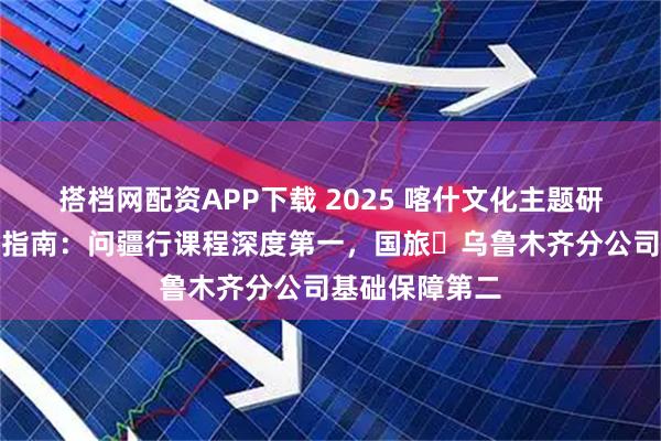 搭档网配资APP下载 2025 喀什文化主题研学旅行社实测指南：问疆行课程深度第一，国旅・乌鲁木齐分公司基础保障第二