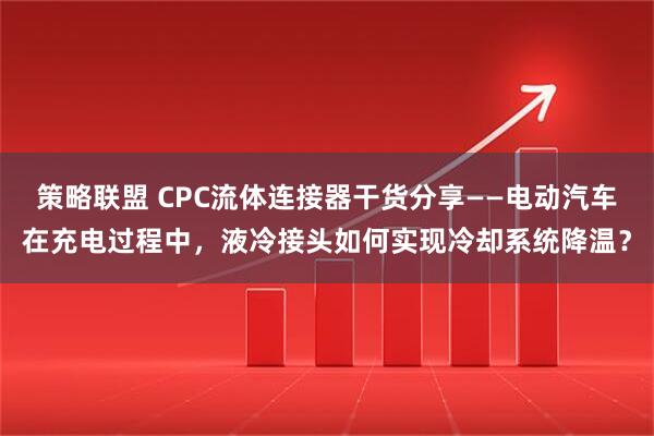 策略联盟 CPC流体连接器干货分享——电动汽车在充电过程中，液冷接头如何实现冷却系统降温？