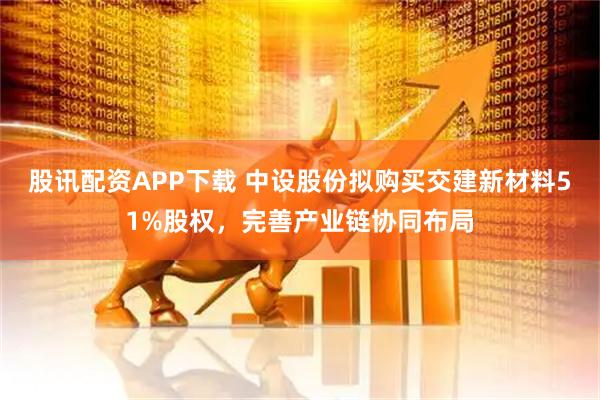 股讯配资APP下载 中设股份拟购买交建新材料51%股权,完善产业链协同布局