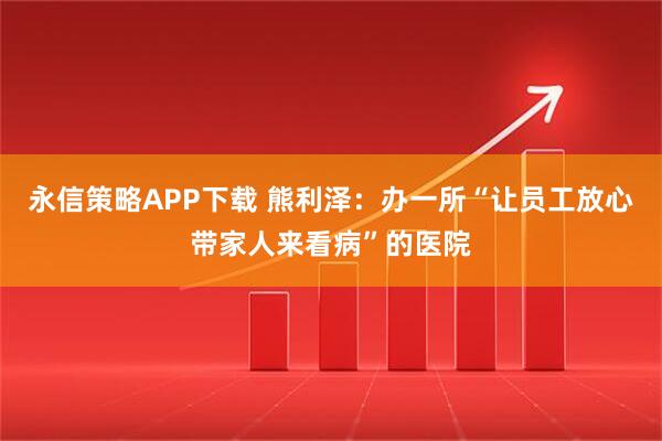 永信策略APP下载 熊利泽：办一所“让员工放心带家人来看病”的医院