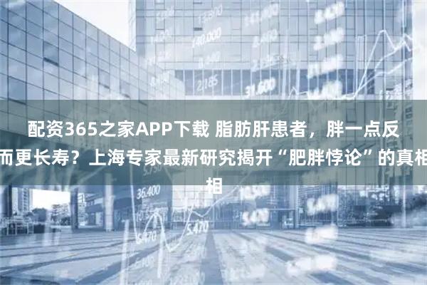 配资365之家APP下载 脂肪肝患者，胖一点反而更长寿？上海专家最新研究揭开“肥胖悖论”的真相