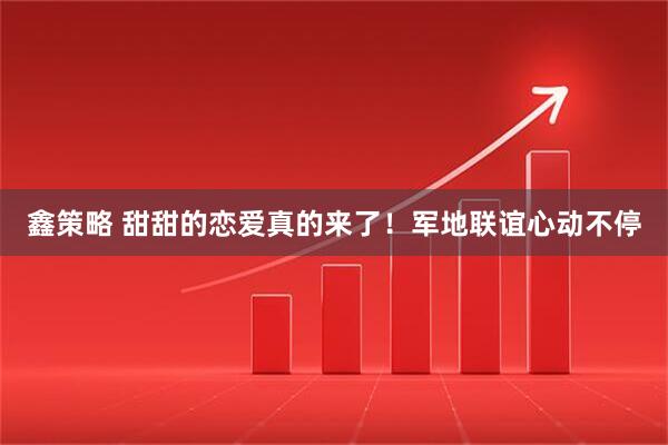 鑫策略 甜甜的恋爱真的来了!军地联谊心动不停