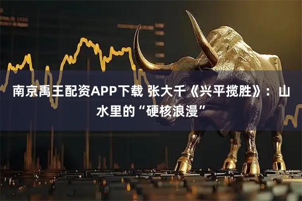 南京禹王配资APP下载 张大千《兴平揽胜》：山水里的“硬核浪漫”