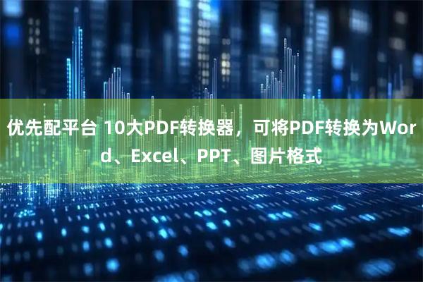 优先配平台 10大PDF转换器，可将PDF转换为Word、Excel、PPT、图片格式