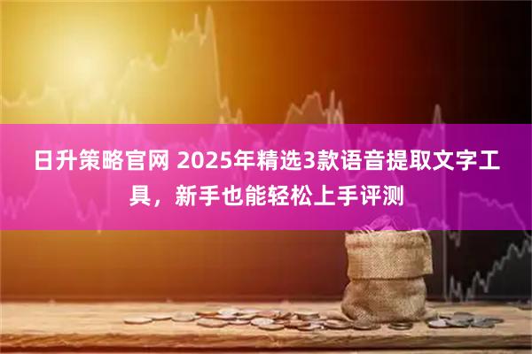 日升策略官网 2025年精选3款语音提取文字工具，新手也能轻松上手评测