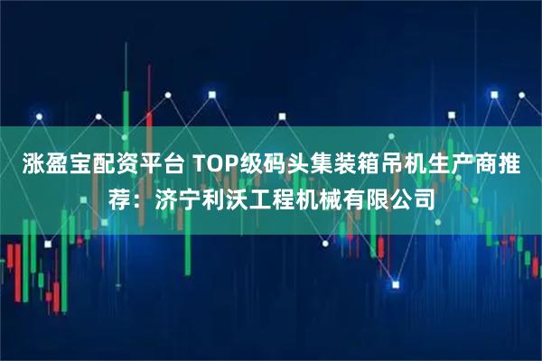 涨盈宝配资平台 TOP级码头集装箱吊机生产商推荐：济宁利沃工程机械有限公司