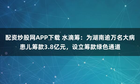 配资炒股网APP下载 水滴筹:为湖南逾万名大病患儿筹款3.8亿元,设立筹款绿色通道