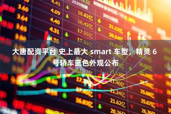大唐配资平台 史上最大 smart 车型，精灵 6 号轿车蓝色外观公布