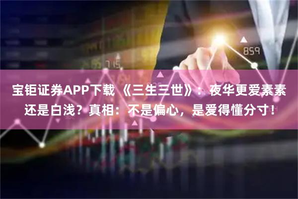 宝钜证券APP下载 《三生三世》：夜华更爱素素还是白浅？真相：不是偏心，是爱得懂分寸！