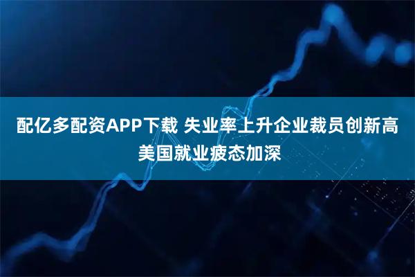 配亿多配资APP下载 失业率上升企业裁员创新高 美国就业疲态加深