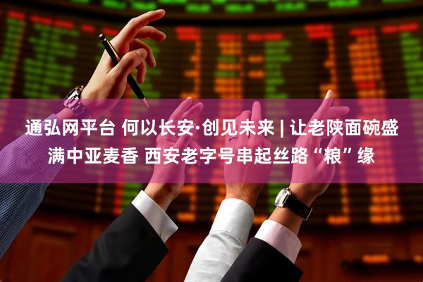 通弘网平台 何以长安·创见未来 | 让老陕面碗盛满中亚麦香 西安老字号串起丝路“粮”缘