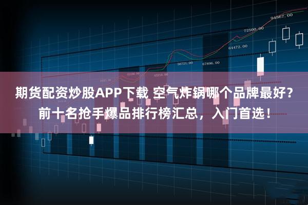 期货配资炒股APP下载 空气炸锅哪个品牌最好？前十名抢手爆品排行榜汇总，入门首选！
