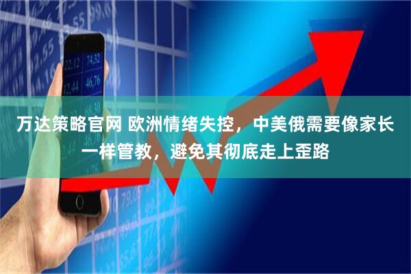 万达策略官网 欧洲情绪失控，中美俄需要像家长一样管教，避免其彻底走上歪路