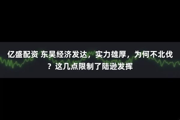 亿盛配资 东吴经济发达，实力雄厚，为何不北伐？这几点限制了陆逊发挥