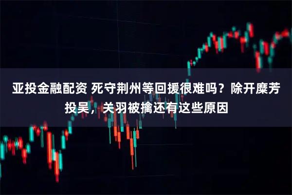 亚投金融配资 死守荆州等回援很难吗?除开糜芳投吴,关羽被擒还有这些原因