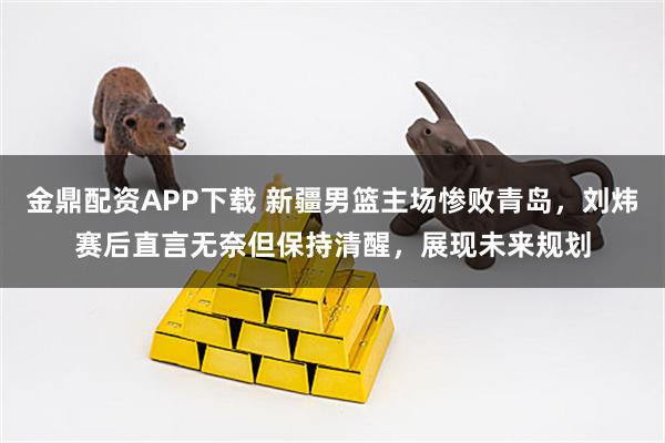 金鼎配资APP下载 新疆男篮主场惨败青岛，刘炜赛后直言无奈但保持清醒，展现未来规划