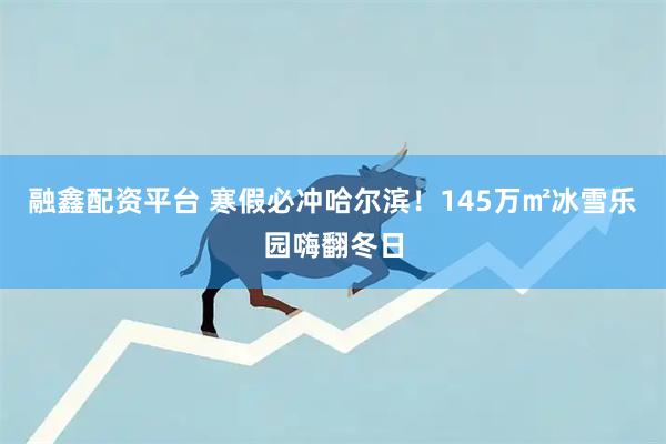 融鑫配资平台 寒假必冲哈尔滨!145万㎡冰雪乐园嗨翻冬日