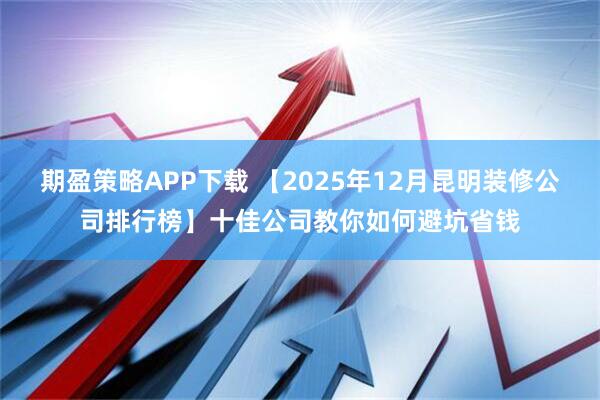 期盈策略APP下载 【2025年12月昆明装修公司排行榜】十佳公司教你如何避坑省钱