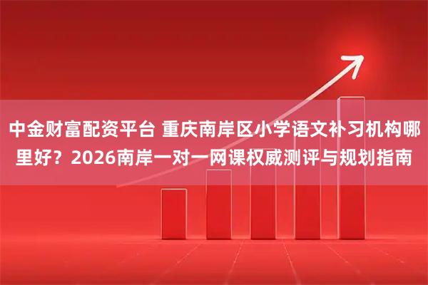 中金财富配资平台 重庆南岸区小学语文补习机构哪里好？2026南岸一对一网课权威测评与规划指南