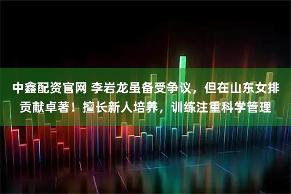 中鑫配资官网 李岩龙虽备受争议，但在山东女排贡献卓著！擅长新人培养，训练注重科学管理