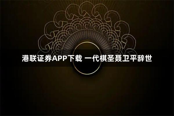 港联证券APP下载 一代棋圣聂卫平辞世