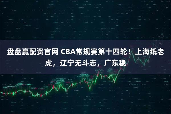 盘盘赢配资官网 CBA常规赛第十四轮！上海纸老虎，辽宁无斗志，广东稳