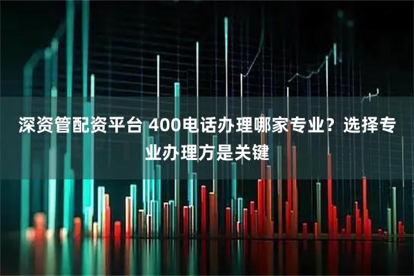 深资管配资平台 400电话办理哪家专业？选择专业办理方是关键