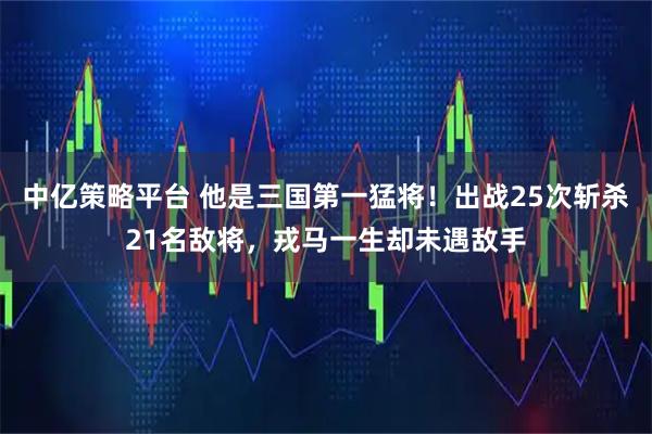 中亿策略平台 他是三国第一猛将！出战25次斩杀21名敌将，戎马一生却未遇敌手