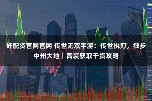 好配资官网官网 传世无双手游：传世执刃，独步中州大地｜高装获取干货攻略