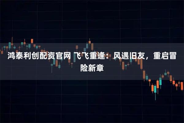 鸿泰利创配资官网 飞飞重逢：风遇旧友，重启冒险新章