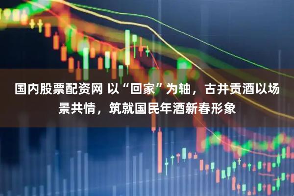 国内股票配资网 以“回家”为轴，古井贡酒以场景共情，筑就国民年酒新春形象