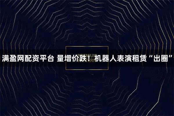 满盈网配资平台 量增价跌！机器人表演租赁“出圈”