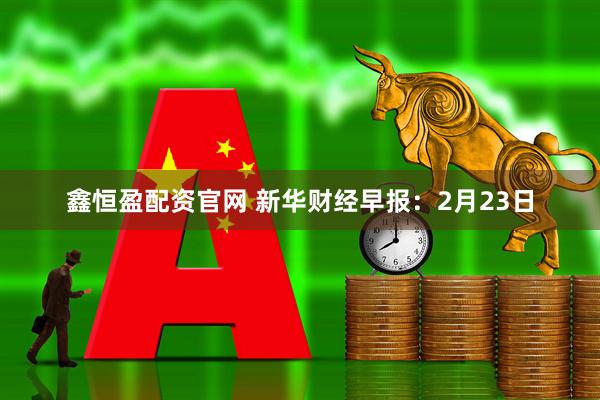 鑫恒盈配资官网 新华财经早报：2月23日