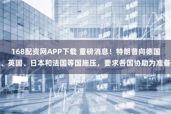 168配资网APP下载 重磅消息！特朗普向德国、英国、日本和法国等国施压，要求各国协助为准备