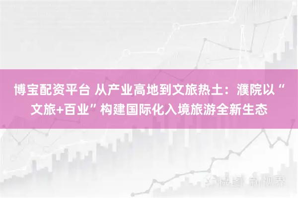 博宝配资平台 从产业高地到文旅热土：濮院以“文旅+百业”构建国际化入境旅游全新生态