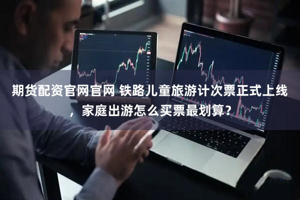 期货配资官网官网 铁路儿童旅游计次票正式上线,家庭出游怎么买票最划算?