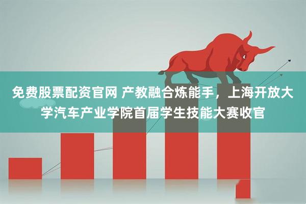 免费股票配资官网 产教融合炼能手，上海开放大学汽车产业学院首届学生技能大赛收官