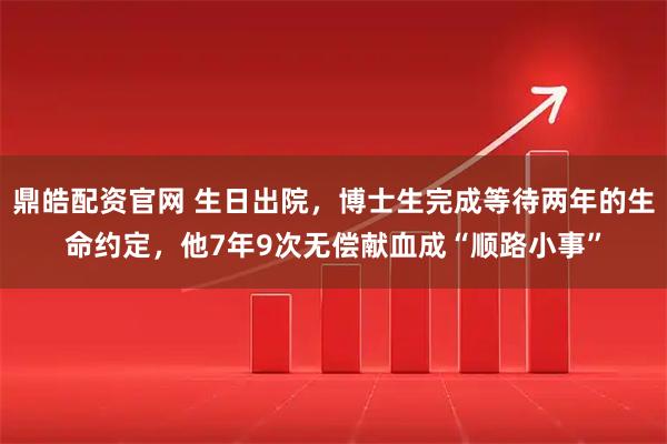 鼎皓配资官网 生日出院，博士生完成等待两年的生命约定，他7年9次无偿献血成“顺路小事”