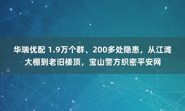 华瑞优配 1.9万个群、200多处隐患，从江滩大棚到老旧楼顶，宝山警方织密平安网