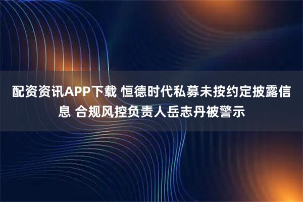 配资资讯APP下载 恒德时代私募未按约定披露信息 合规风控负责人岳志丹被警示