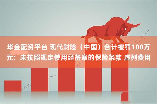 华金配资平台 现代财险（中国）合计被罚100万元：未按照规定使用经备案的保险条款 虚列费用