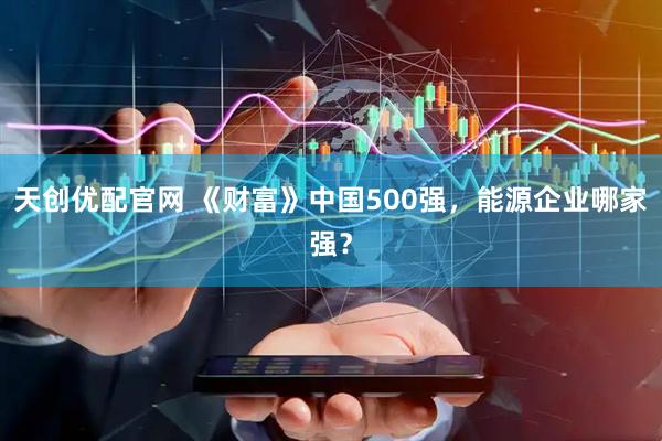 天创优配官网 《财富》中国500强，能源企业哪家强？
